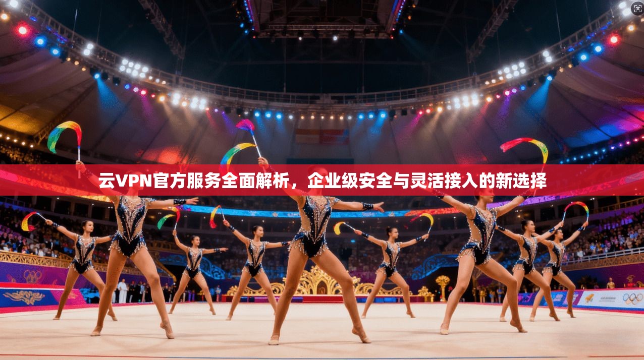 云VPN官方服务全面解析，企业级安全与灵活接入的新选择