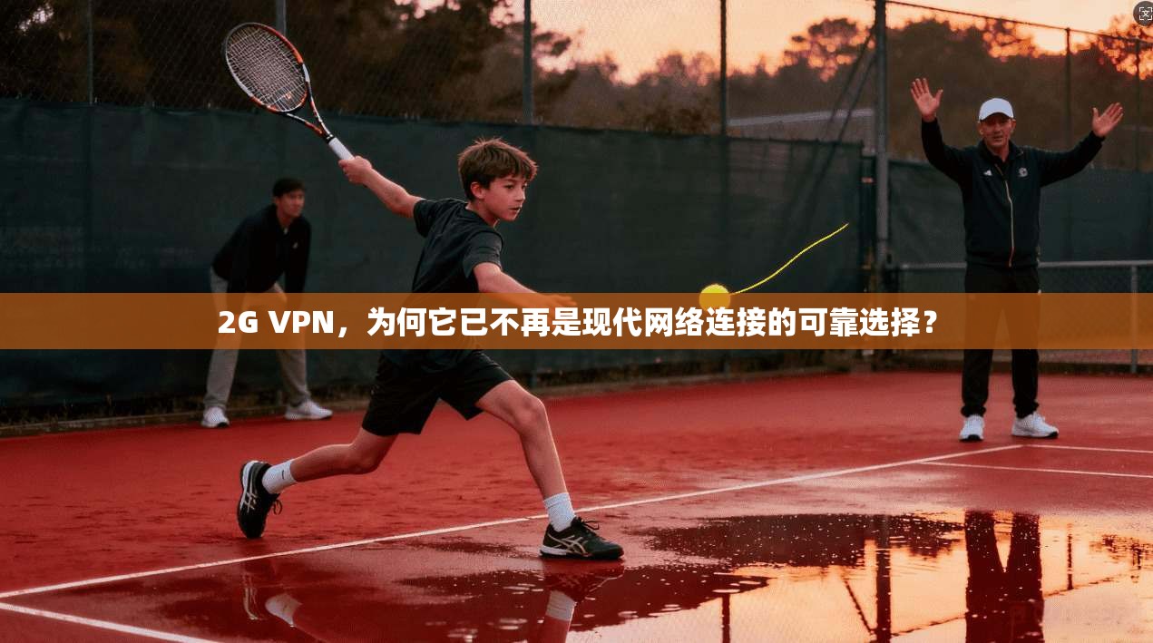 2G VPN，为何它已不再是现代网络连接的可靠选择？