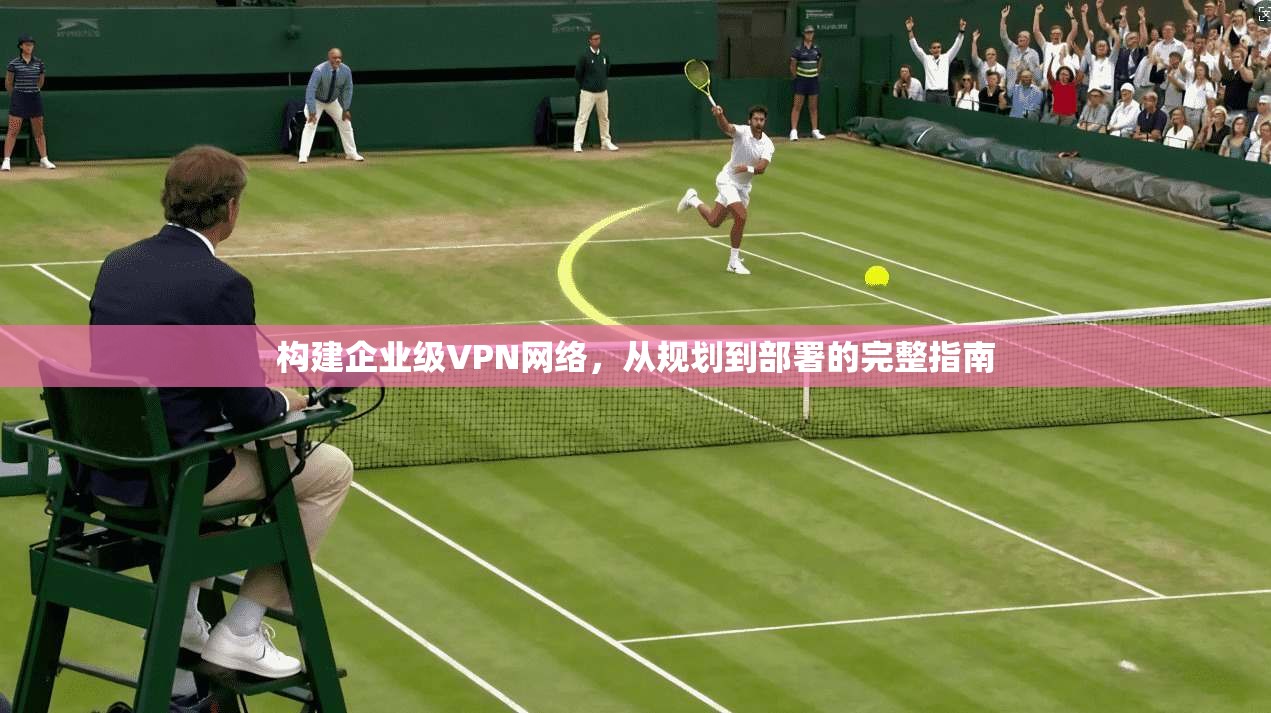 构建企业级VPN网络，从规划到部署的完整指南