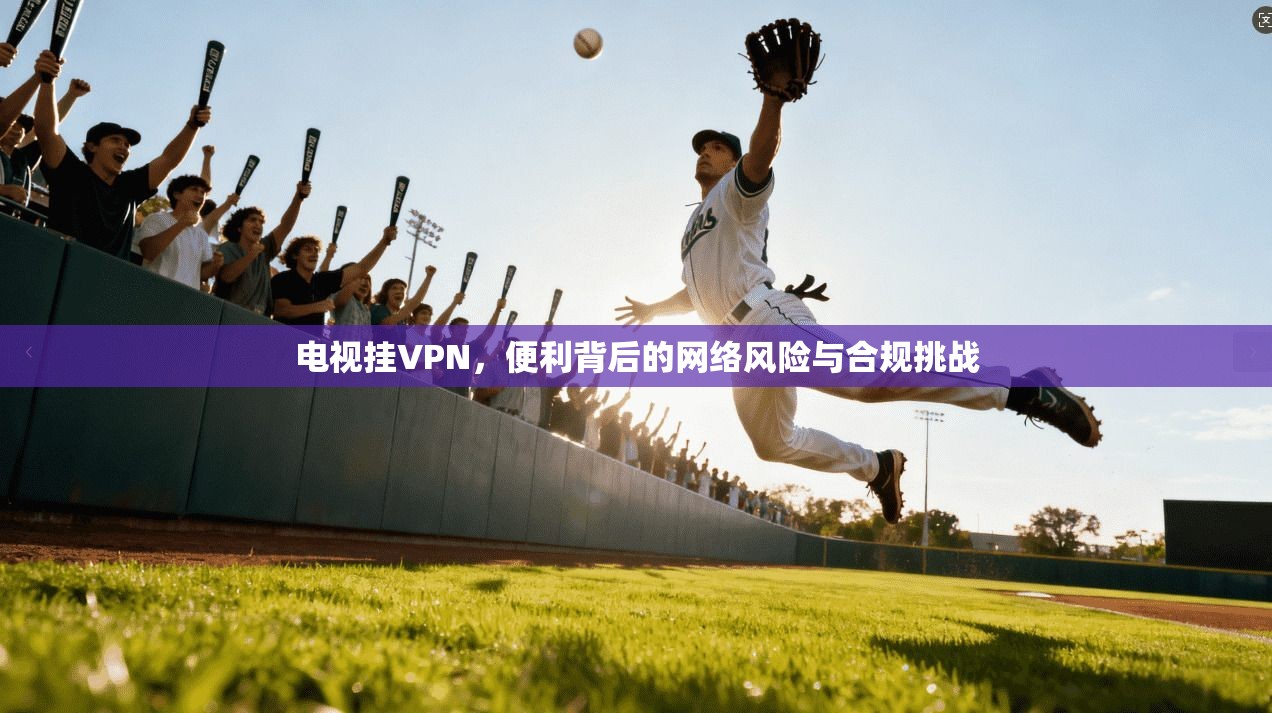 电视挂VPN，便利背后的网络风险与合规挑战