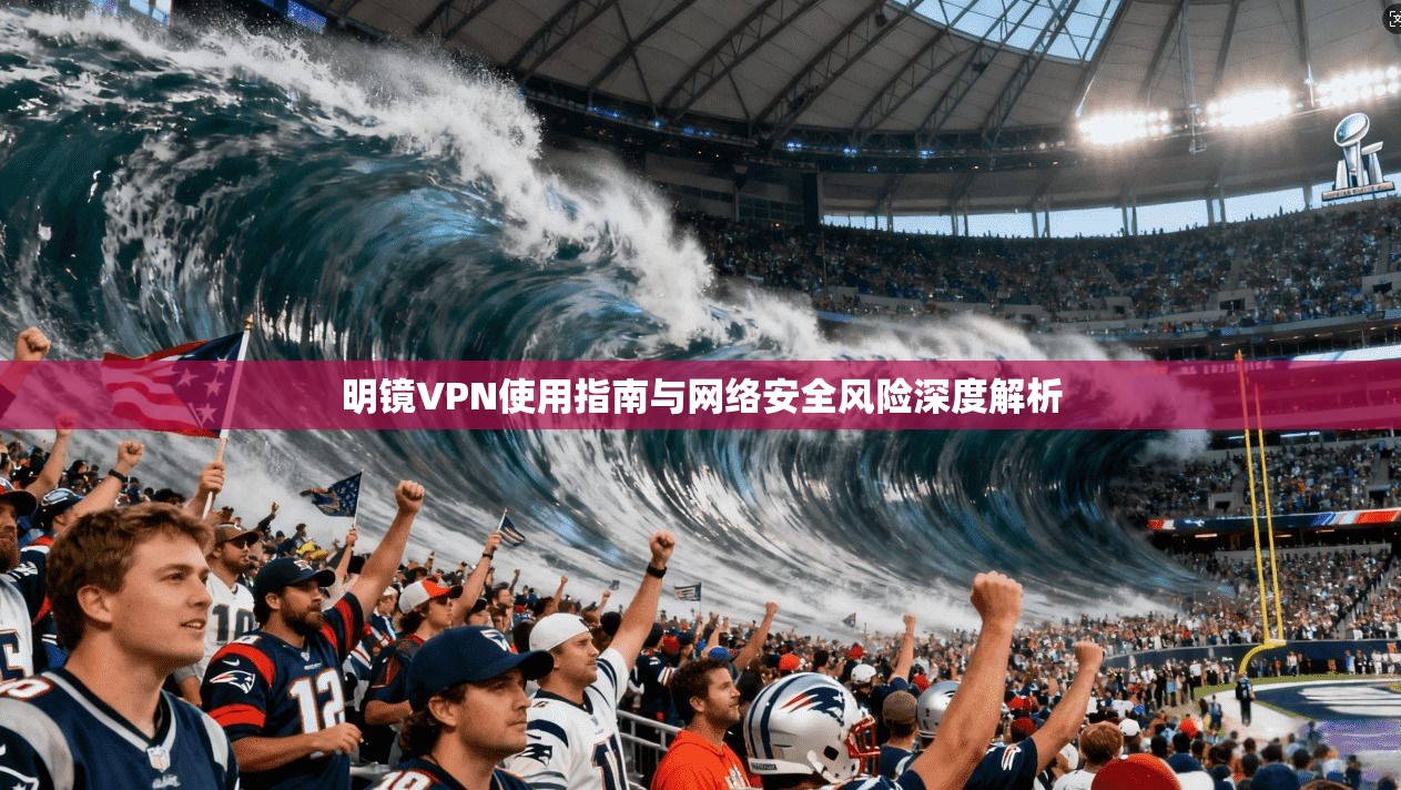 明镜VPN使用指南与网络安全风险深度解析