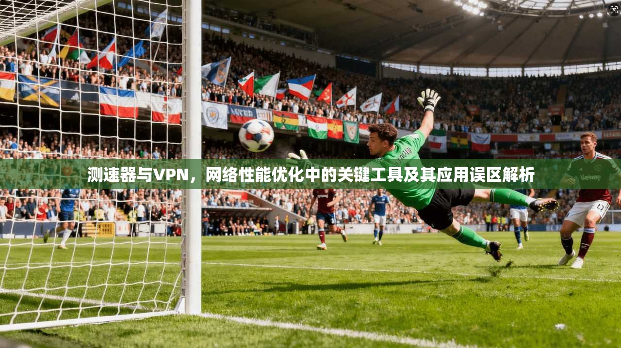测速器与VPN，网络性能优化中的关键工具及其应用误区解析