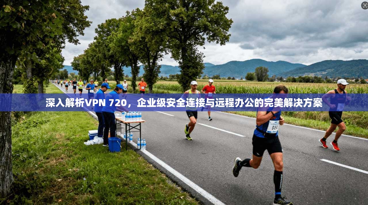 深入解析VPN 720，企业级安全连接与远程办公的完美解决方案