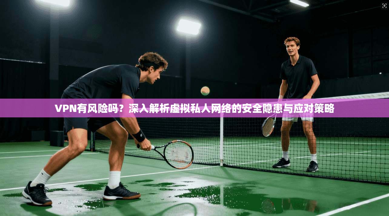 VPN有风险吗？深入解析虚拟私人网络的安全隐患与应对策略