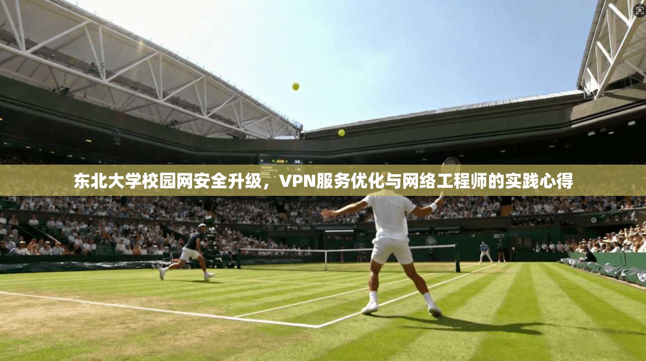 东北大学校园网安全升级，VPN服务优化与网络工程师的实践心得