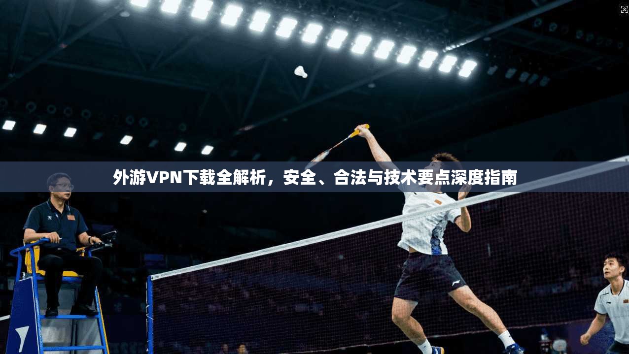 外游VPN下载全解析,安全、合法与技术要点深度指南