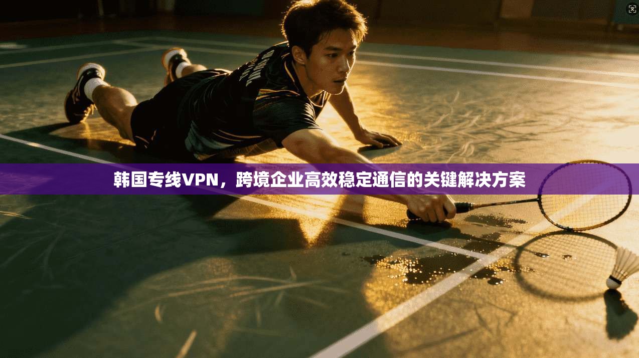 韩国专线VPN,跨境企业高效稳定通信的关键解决方案