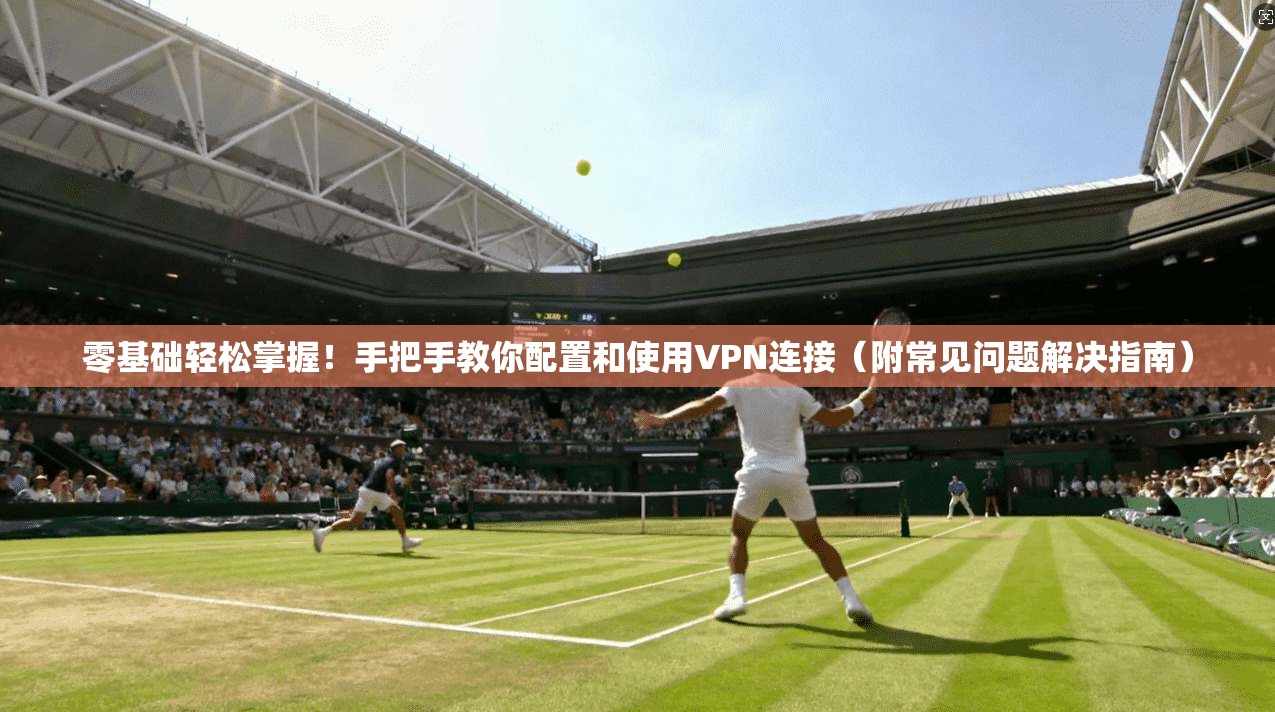 零基础轻松掌握！手把手教你配置和使用VPN连接（附常见问题解决指南）