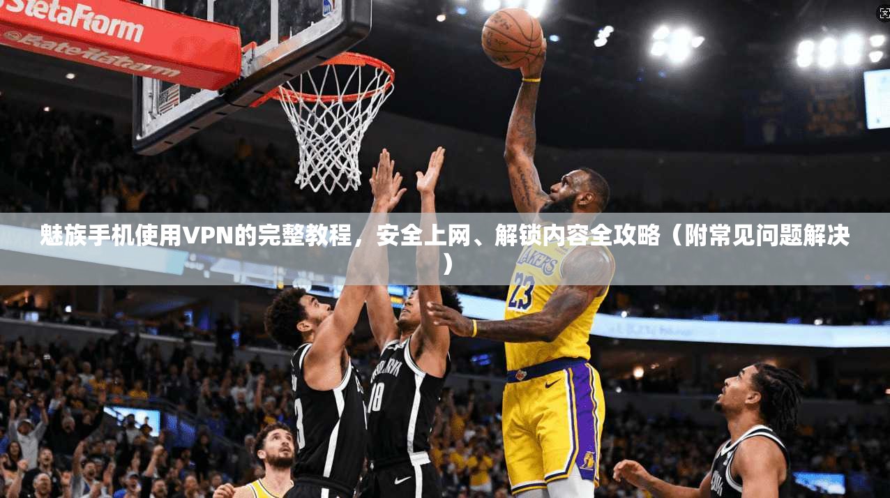 魅族手机使用VPN的完整教程，安全上网、解锁内容全攻略（附常见问题解决）
