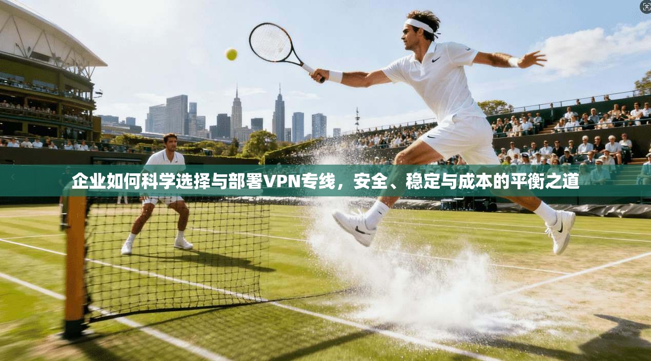 企业如何科学选择与部署VPN专线，安全、稳定与成本的平衡之道