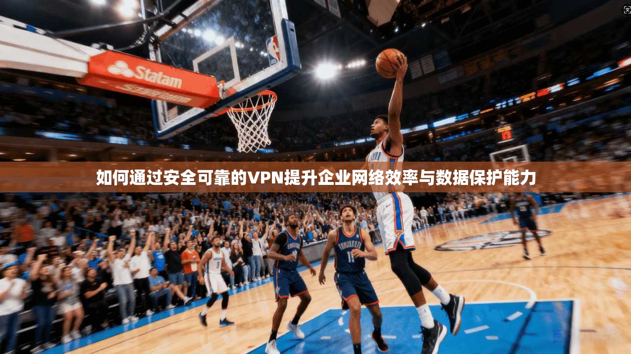 如何通过安全可靠的VPN提升企业网络效率与数据保护能力