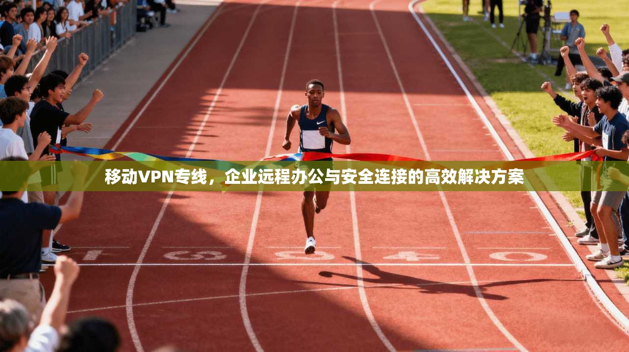 移动VPN专线，企业远程办公与安全连接的高效解决方案