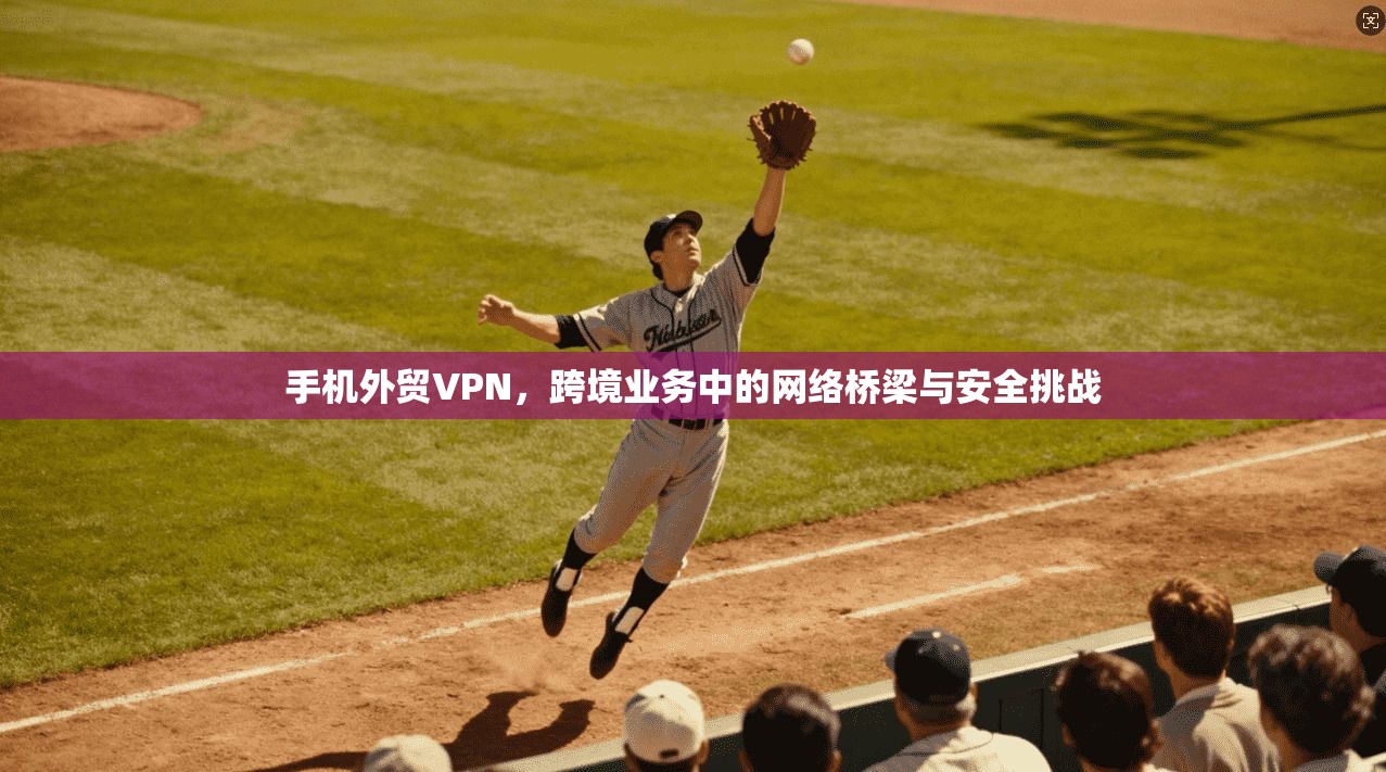 手机外贸VPN,跨境业务中的网络桥梁与安全挑战