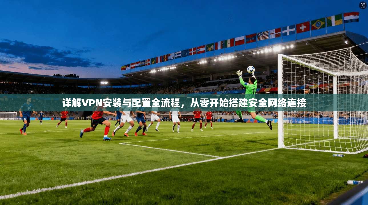详解VPN安装与配置全流程，从零开始搭建安全网络连接