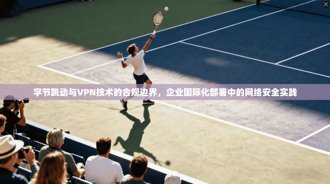 字节跳动与VPN技术的合规边界，企业国际化部署中的网络安全实践