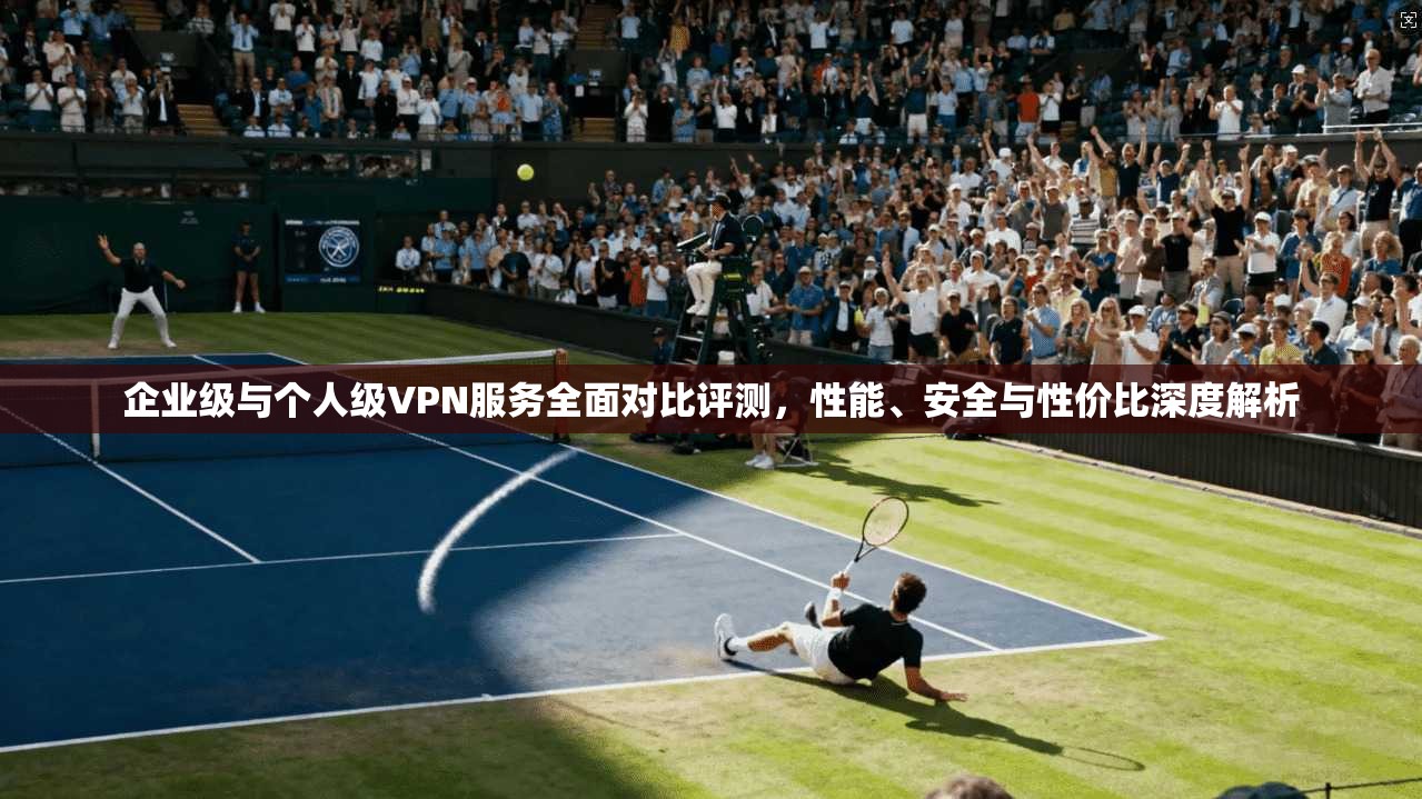 企业级与个人级VPN服务全面对比评测,性能、安全与性价比深度解析
