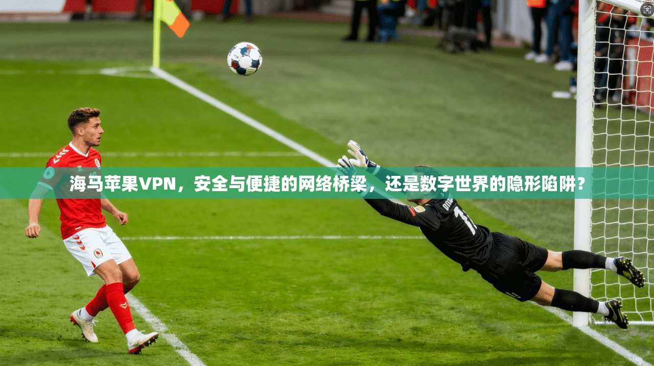 海马苹果VPN,安全与便捷的网络桥梁,还是数字世界的隐形陷阱?
