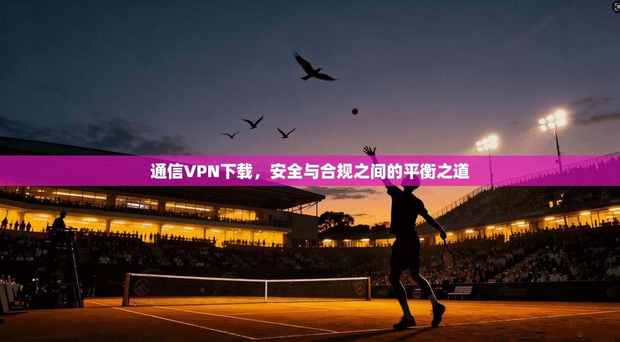 通信VPN下载,安全与合规之间的平衡之道