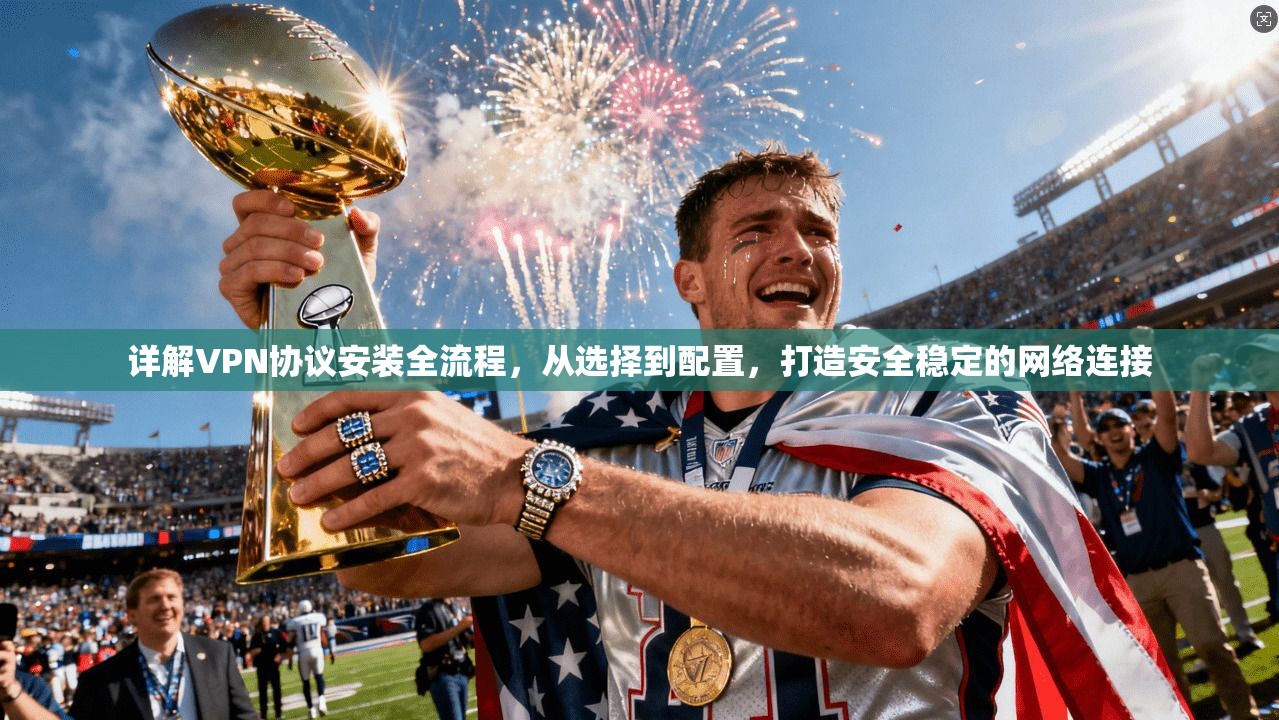 详解VPN协议安装全流程，从选择到配置，打造安全稳定的网络连接