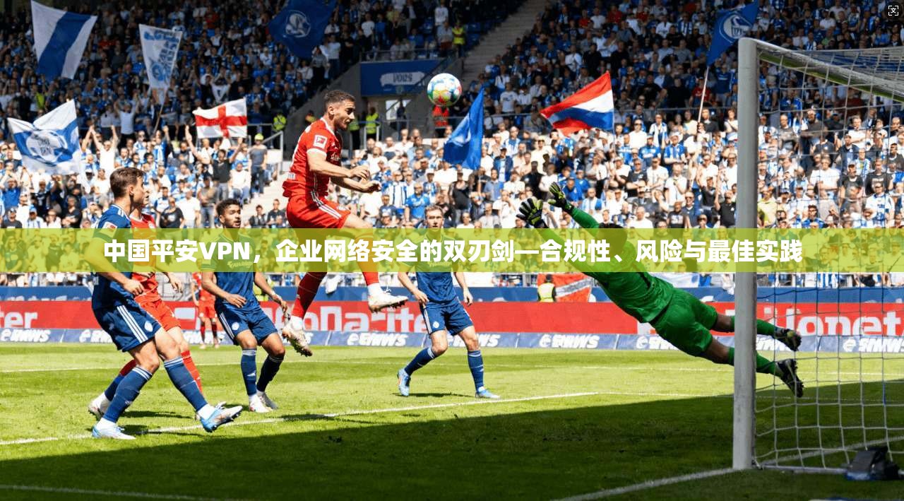 中国平安VPN，企业网络安全的双刃剑—合规性、风险与最佳实践