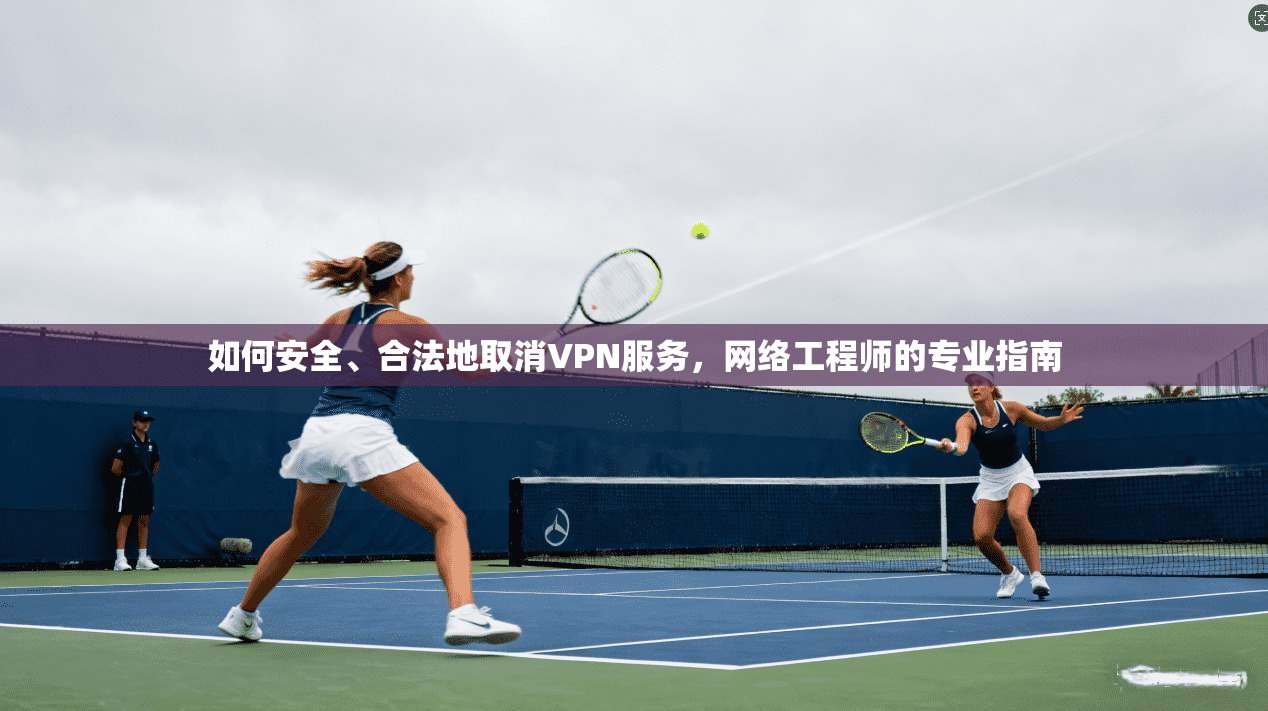 如何安全、合法地取消VPN服务,网络工程师的专业指南