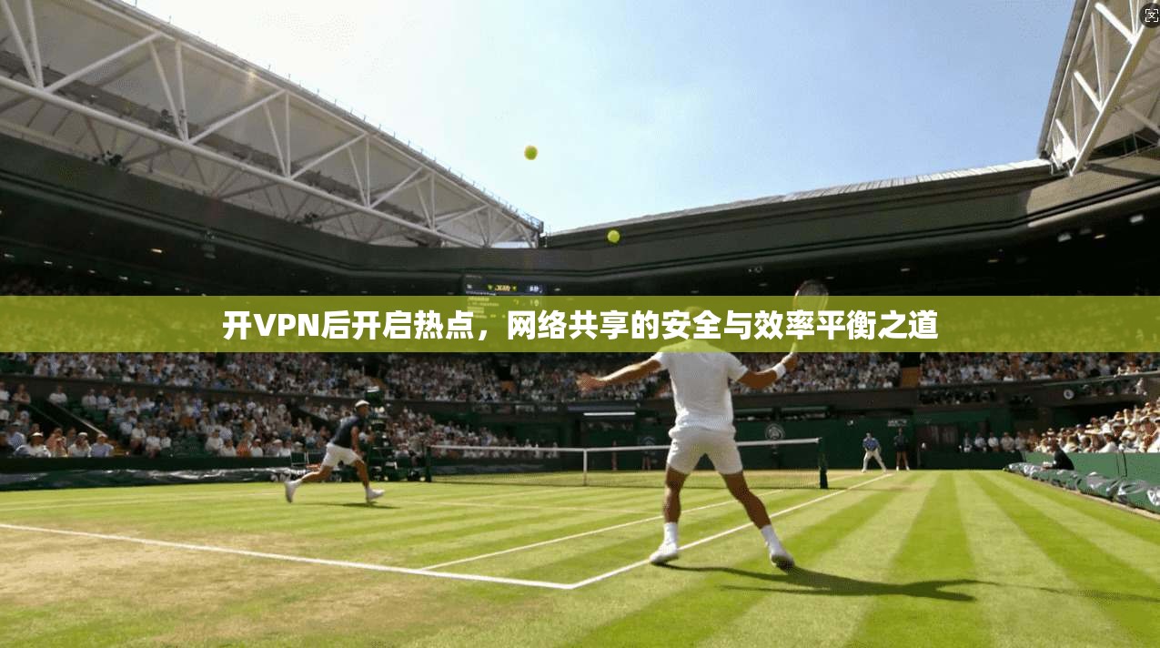 开VPN后开启热点,网络共享的安全与效率平衡之道