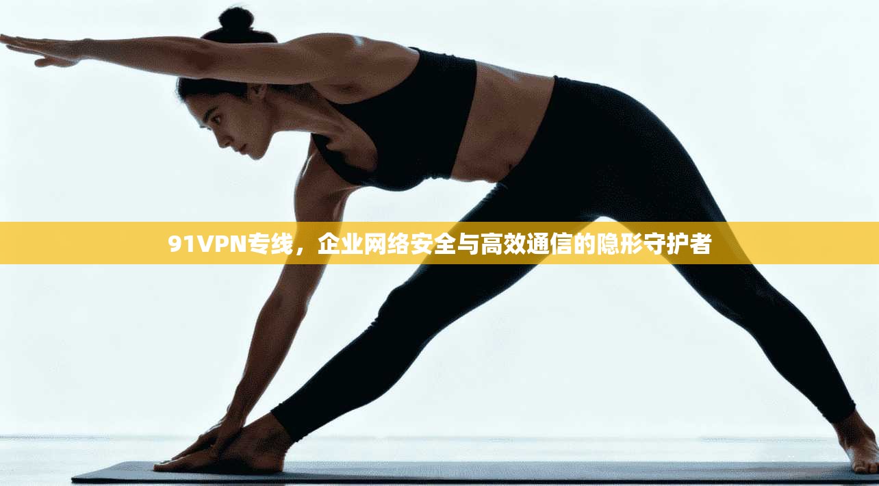 91VPN专线，企业网络安全与高效通信的隐形守护者