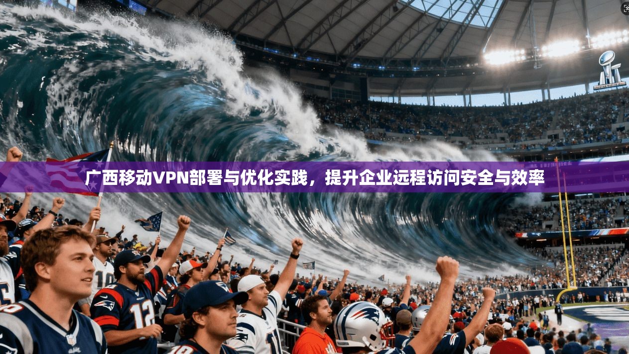 广西移动VPN部署与优化实践,提升企业远程访问安全与效率