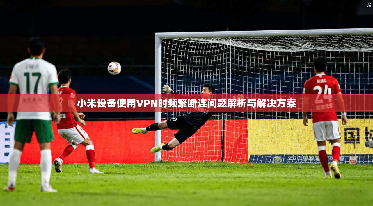 小米设备使用VPN时频繁断连问题解析与解决方案