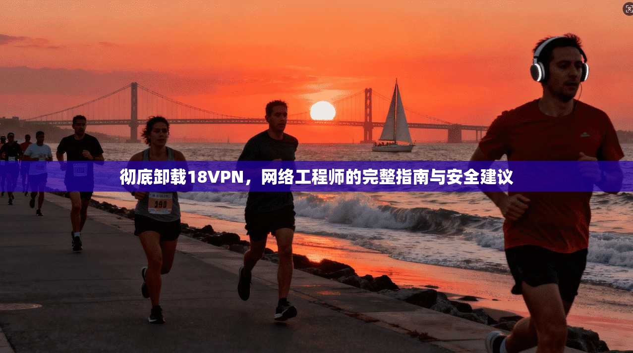 彻底卸载18VPN，网络工程师的完整指南与安全建议