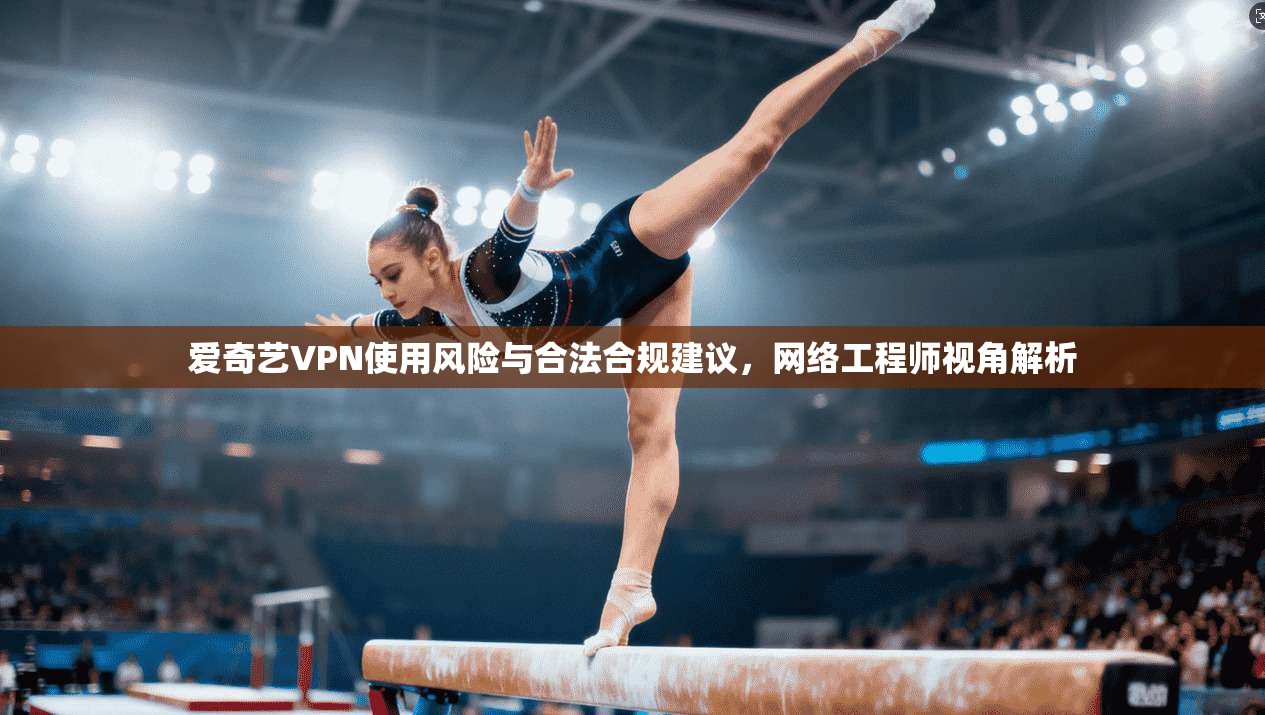 爱奇艺VPN使用风险与合法合规建议,网络工程师视角解析