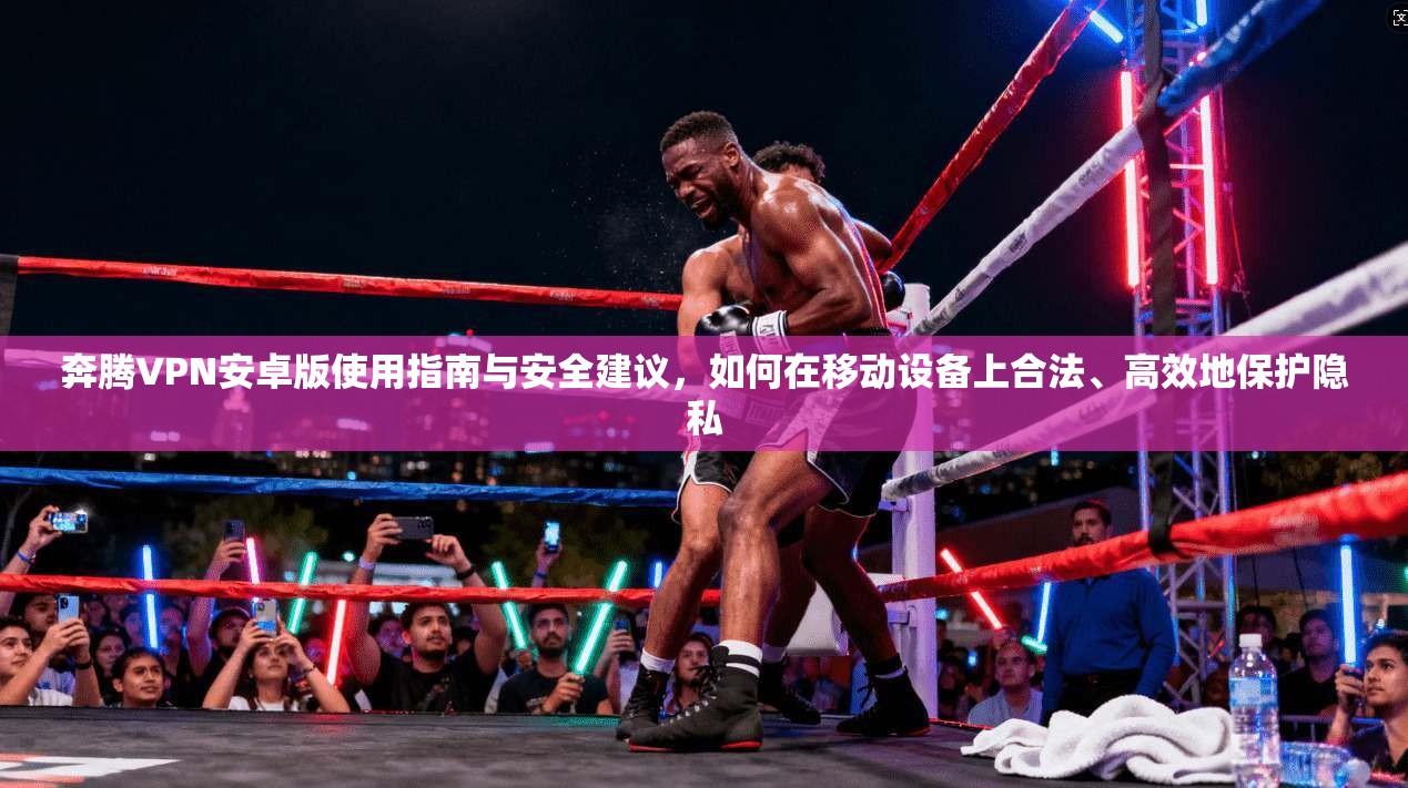 奔腾VPN安卓版使用指南与安全建议，如何在移动设备上合法、高效地保护隐私