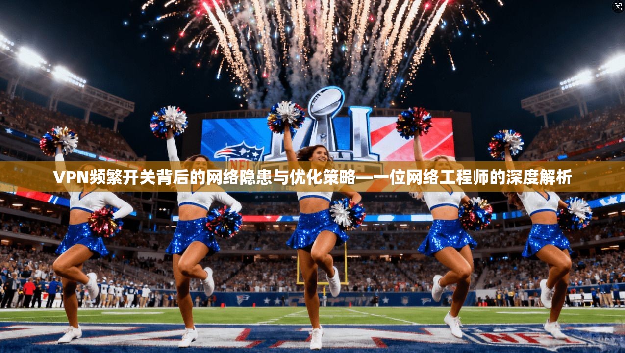 VPN频繁开关背后的网络隐患与优化策略—一位网络工程师的深度解析