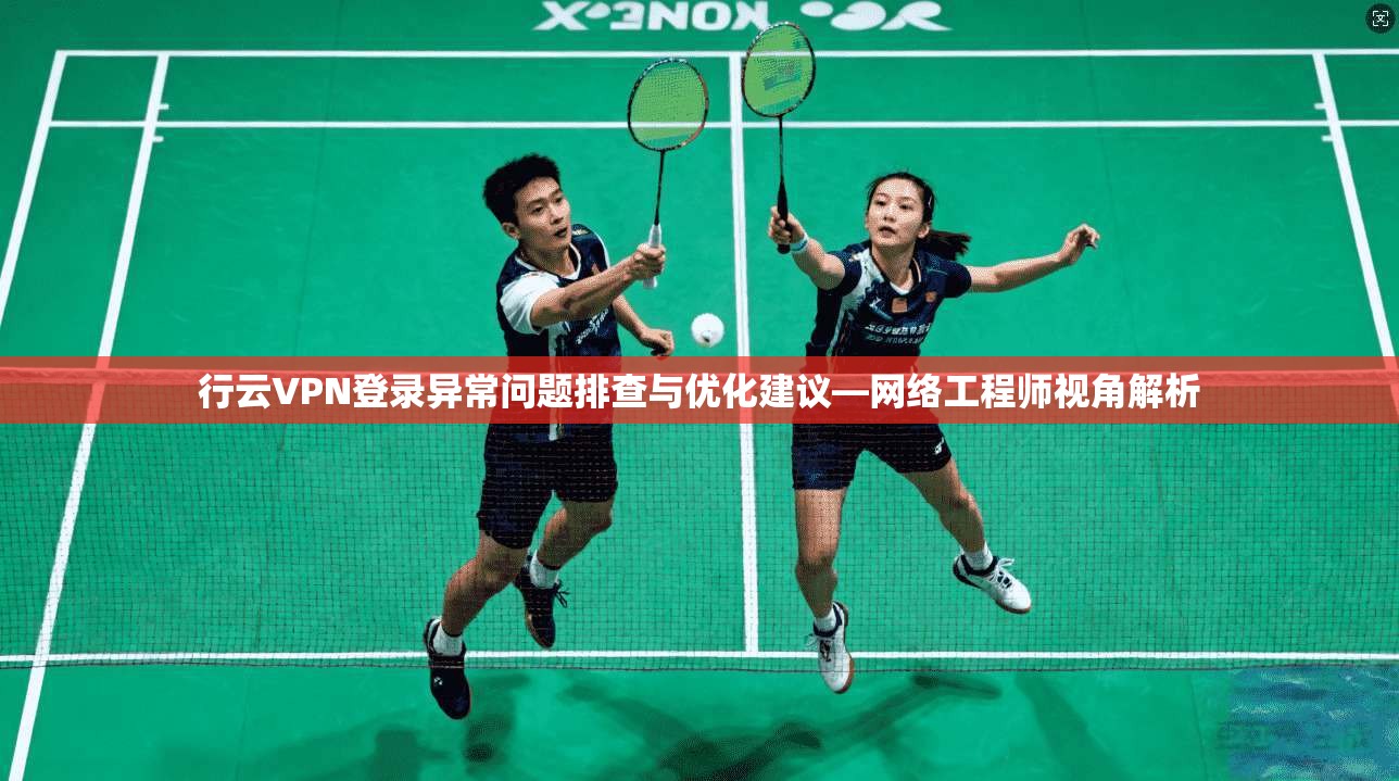 行云VPN登录异常问题排查与优化建议—网络工程师视角解析