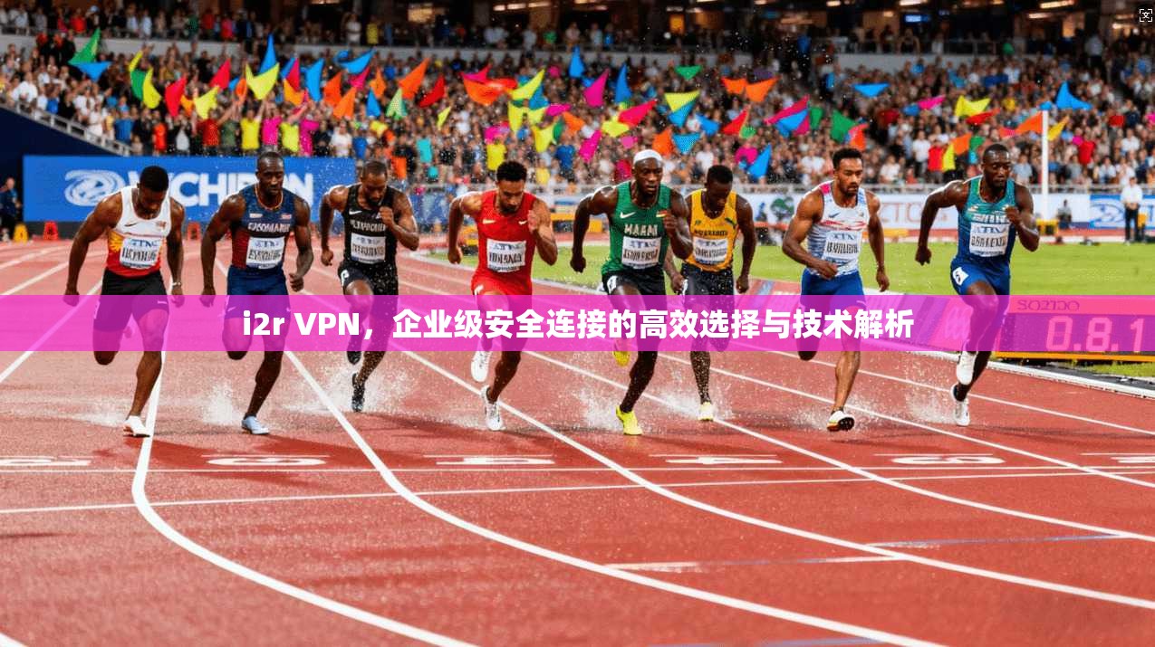 i2r VPN,企业级安全连接的高效选择与技术解析