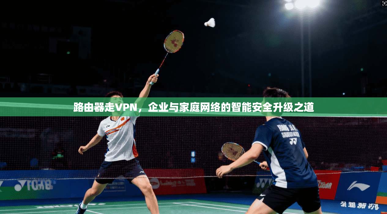 路由器走VPN，企业与家庭网络的智能安全升级之道