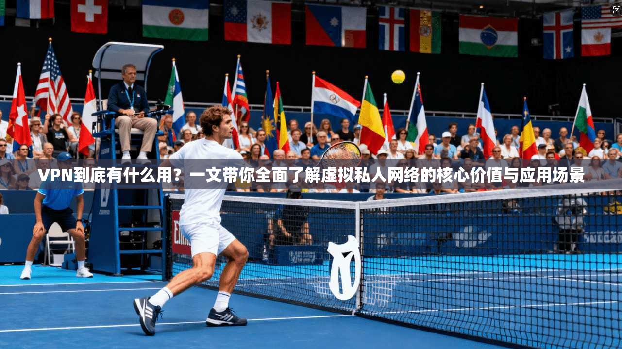 VPN到底有什么用？一文带你全面了解虚拟私人网络的核心价值与应用场景
