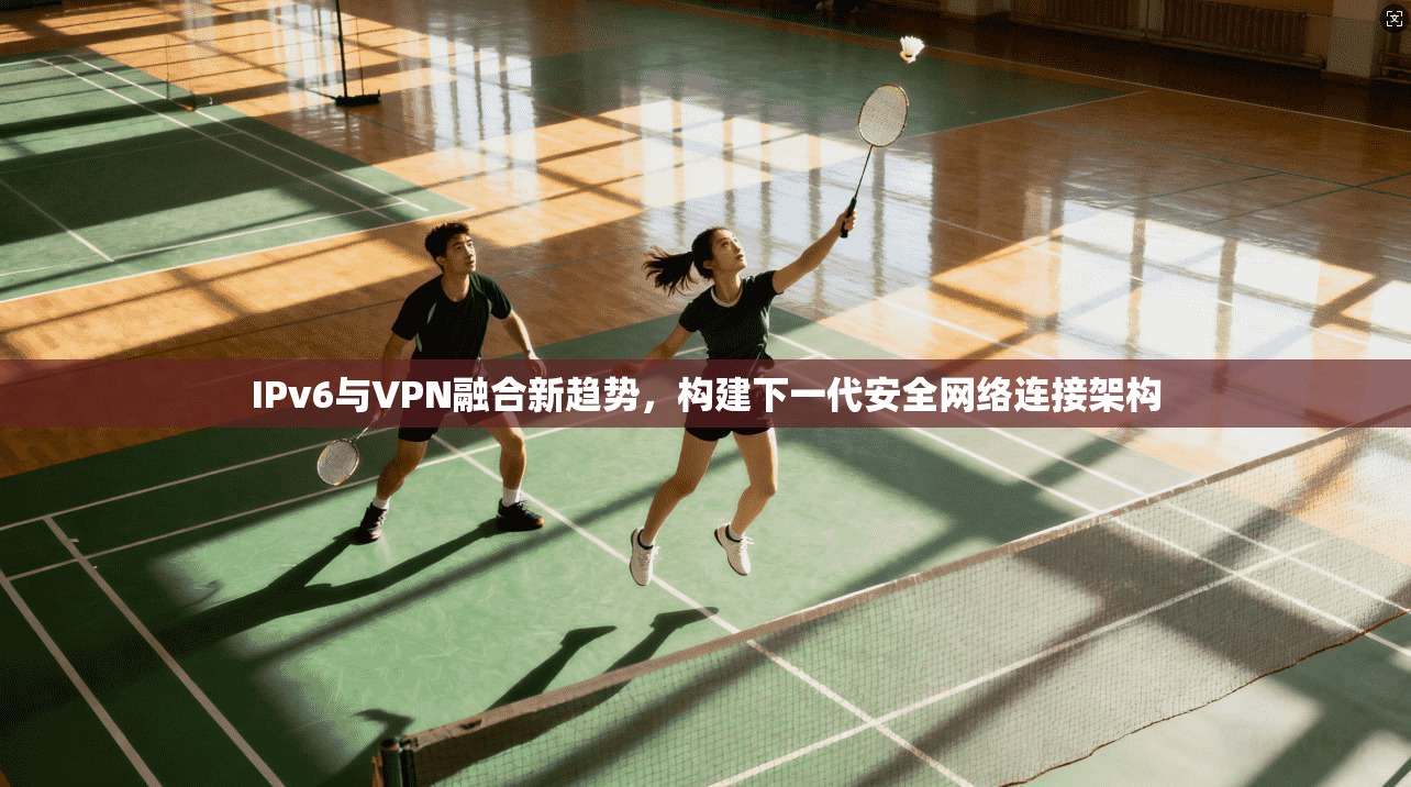 IPv6与VPN融合新趋势,构建下一代安全网络连接架构
