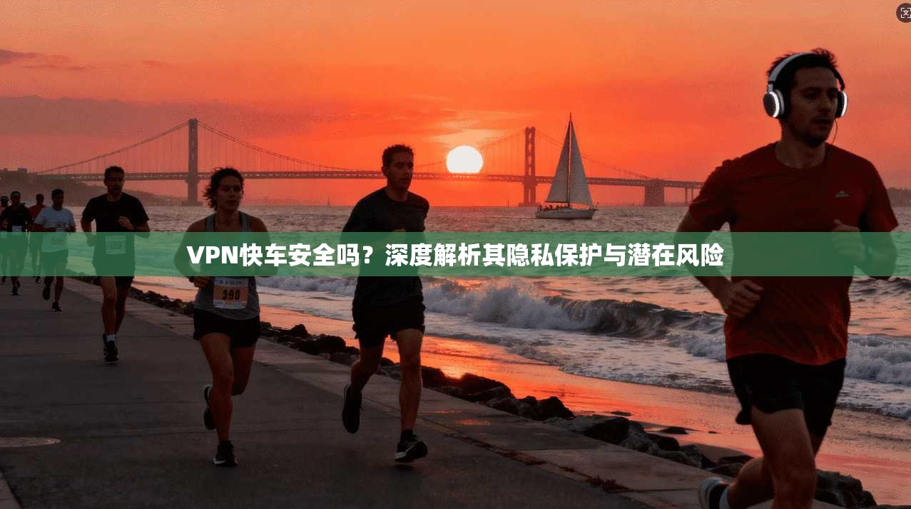 VPN快车安全吗？深度解析其隐私保护与潜在风险