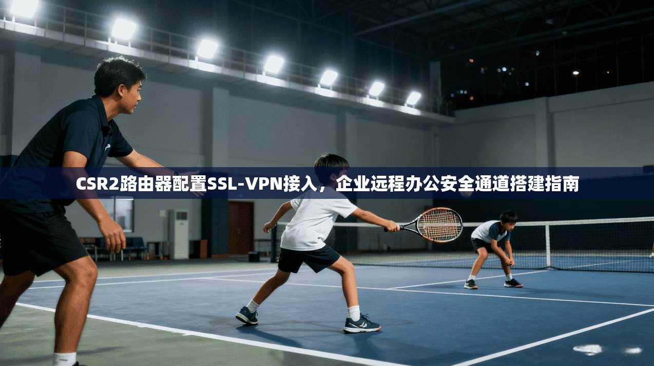 CSR2路由器配置SSL-VPN接入,企业远程办公安全通道搭建指南