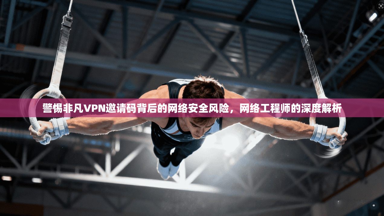 警惕非凡VPN邀请码背后的网络安全风险,网络工程师的深度解析