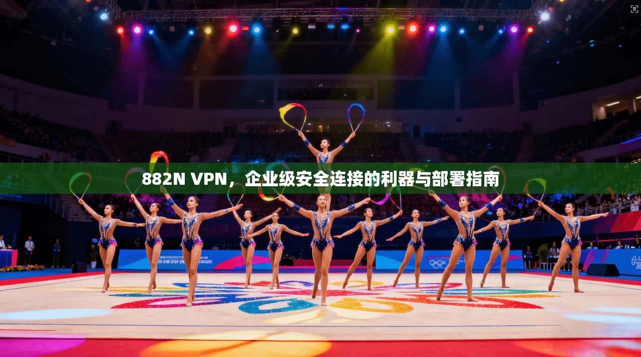 882N VPN，企业级安全连接的利器与部署指南