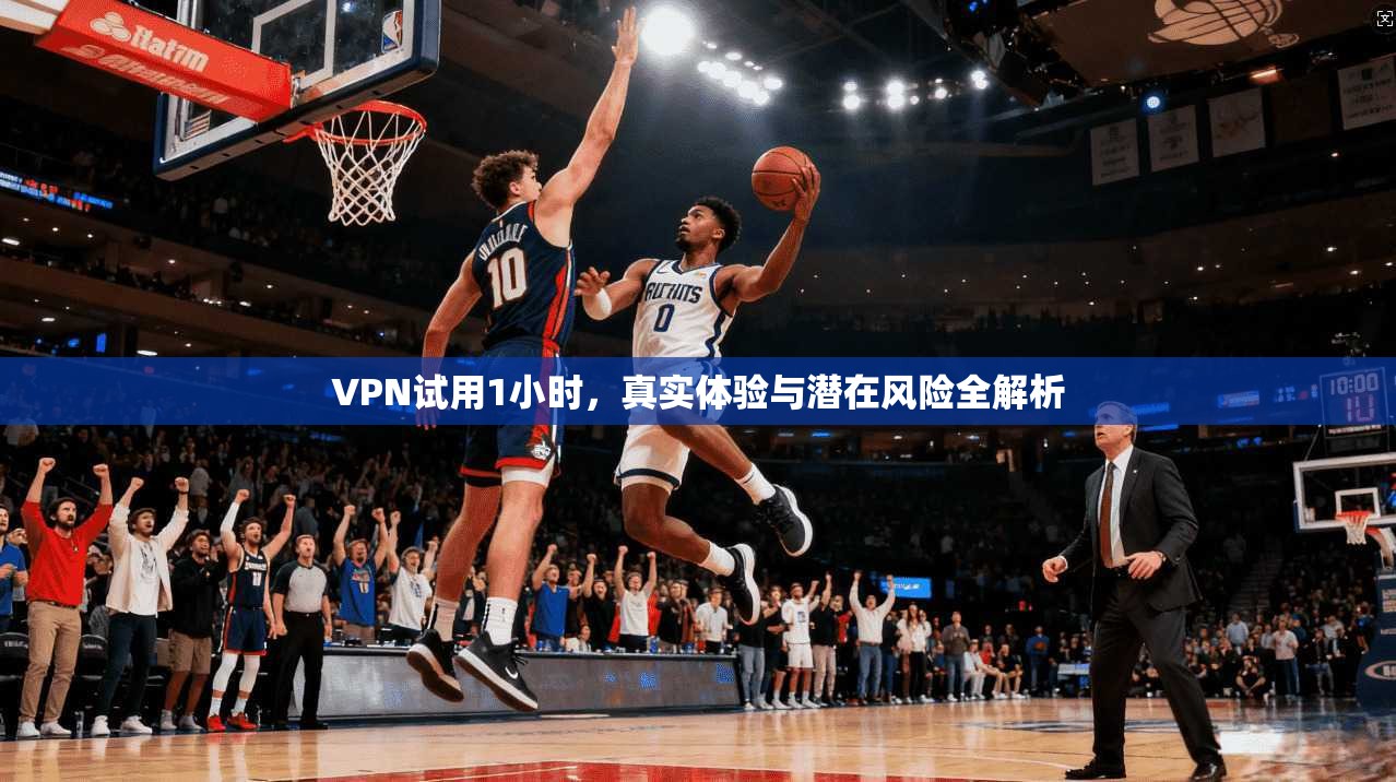 VPN试用1小时，真实体验与潜在风险全解析