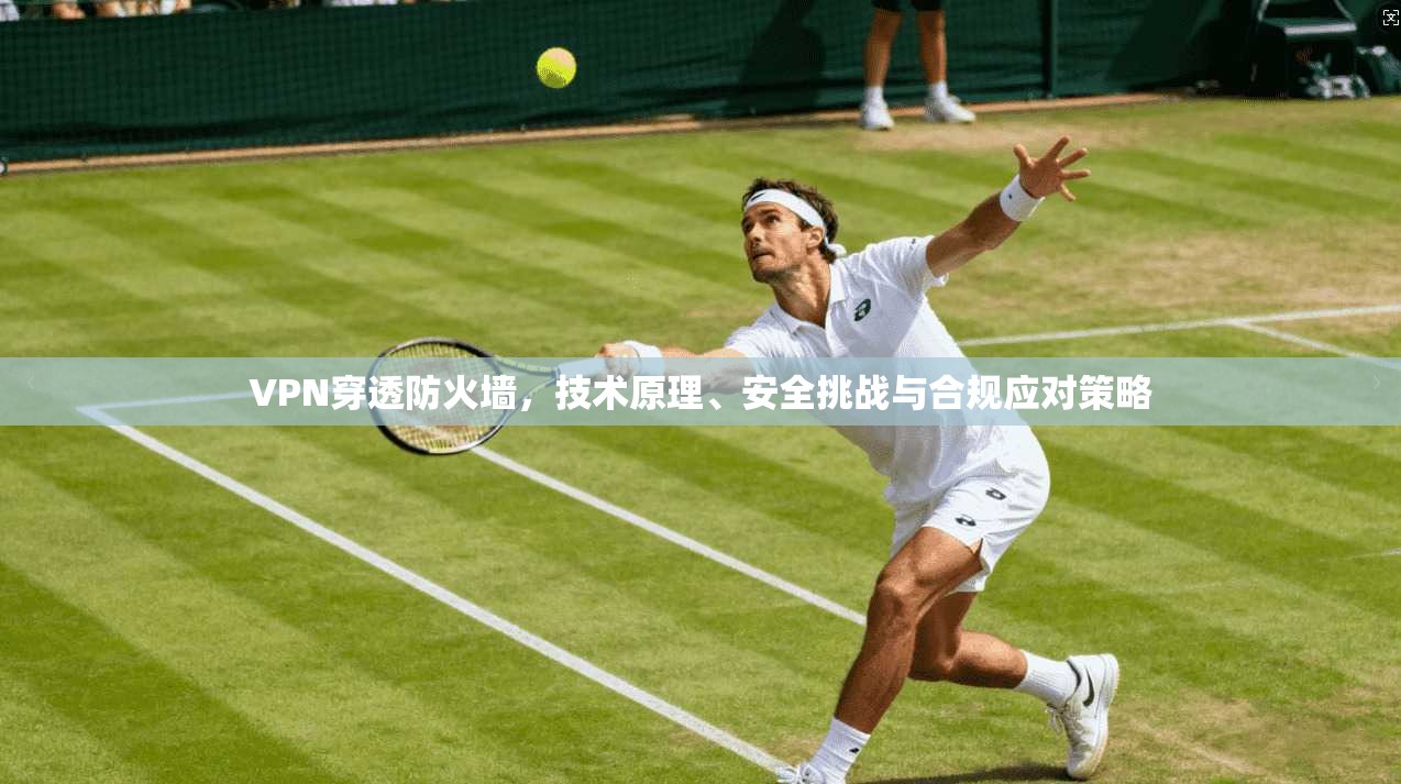 VPN穿透防火墙，技术原理、安全挑战与合规应对策略