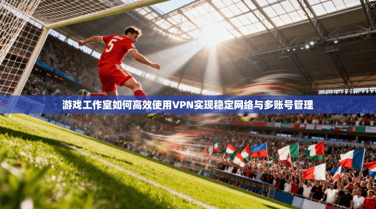 游戏工作室如何高效使用VPN实现稳定网络与多账号管理