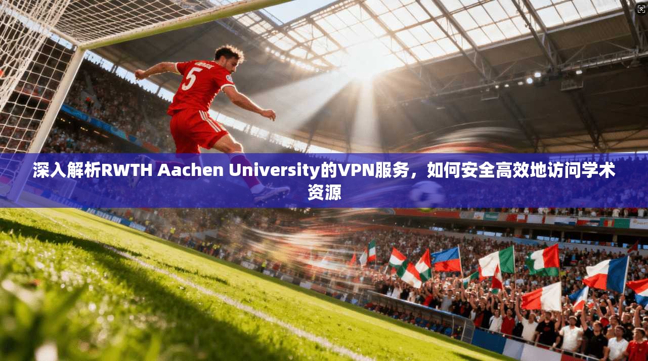 深入解析RWTH Aachen University的VPN服务，如何安全高效地访问学术资源
