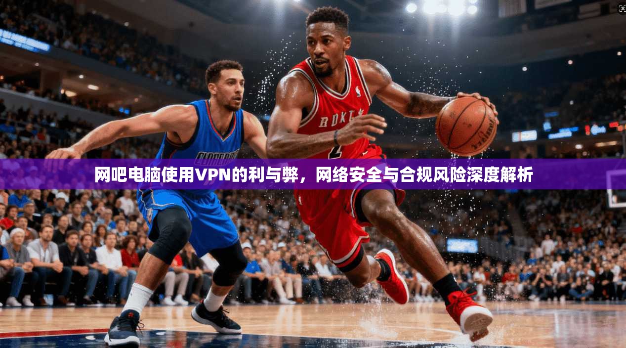 网吧电脑使用VPN的利与弊，网络安全与合规风险深度解析
