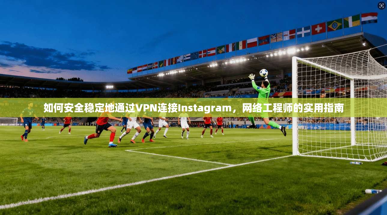 如何安全稳定地通过VPN连接Instagram，网络工程师的实用指南
