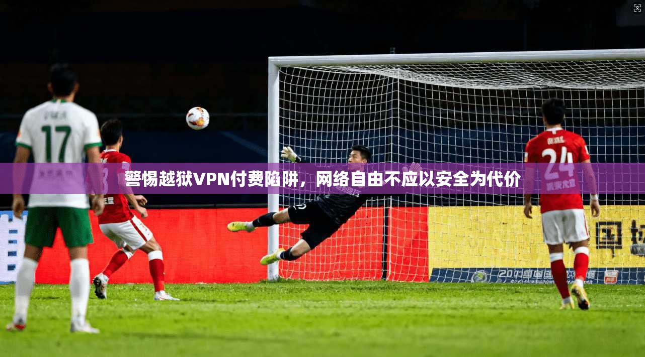 警惕越狱VPN付费陷阱，网络自由不应以安全为代价