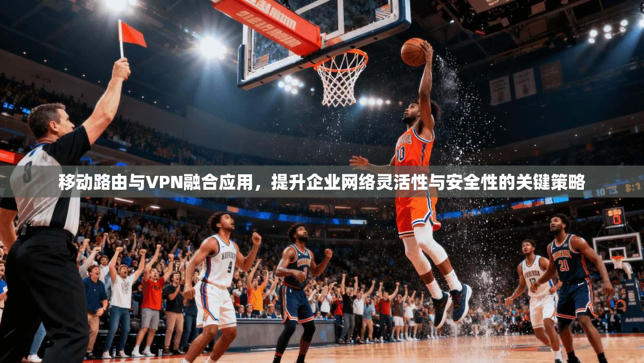 移动路由与VPN融合应用，提升企业网络灵活性与安全性的关键策略